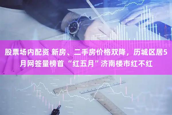 股票场内配资 新房、二手房价格双降，历城区居5月网签量榜首 “红五月”济南楼市红不红