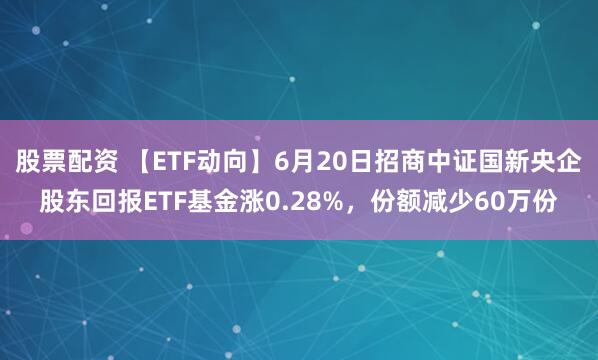 股票配资 【ETF动向】6月20日招商中证国新央企股东回报ETF基金涨0.28%，份额减少60万份