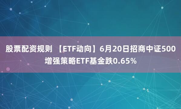股票配资规则 【ETF动向】6月20日招商中证500增强策略ETF基金跌0.65%