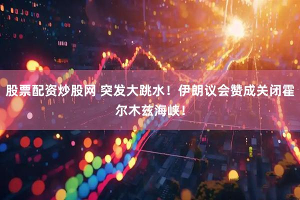 股票配资炒股网 突发大跳水！伊朗议会赞成关闭霍尔木兹海峡！