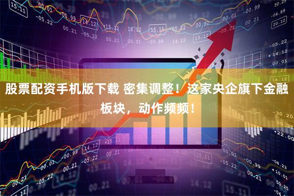 股票配资手机版下载 密集调整！这家央企旗下金融板块，动作频频！