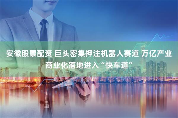 安徽股票配资 巨头密集押注机器人赛道 万亿产业商业化落地进入“快车道”