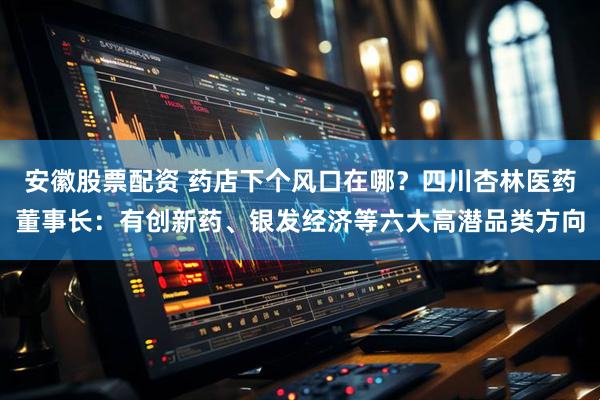 安徽股票配资 药店下个风口在哪？四川杏林医药董事长：有创新药、银发经济等六大高潜品类方向