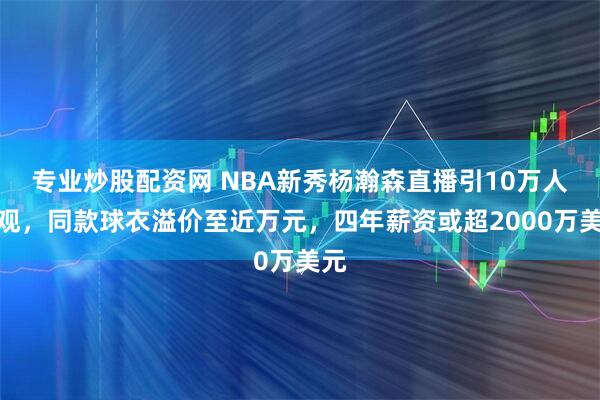 专业炒股配资网 NBA新秀杨瀚森直播引10万人围观，同款球衣溢价至近万元，四年薪资或超2000万美元