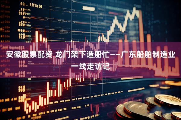 安徽股票配资 龙门架下造船忙——广东船舶制造业一线走访记
