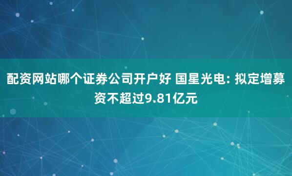 配资网站哪个证券公司开户好 国星光电: 拟定增募资不超过9.81亿元