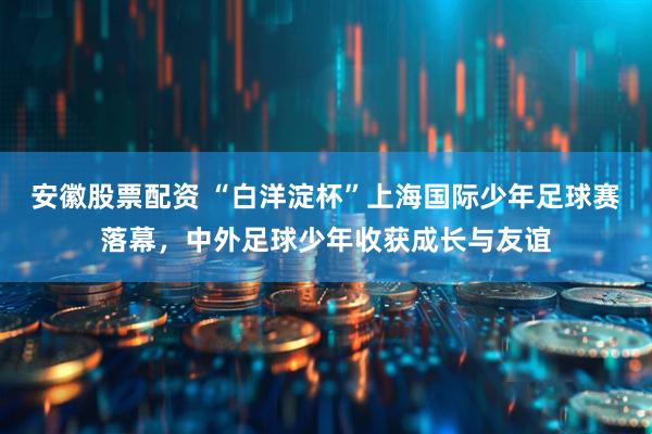 安徽股票配资 “白洋淀杯”上海国际少年足球赛落幕，中外足球少年收获成长与友谊