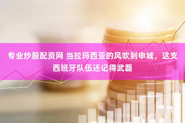 专业炒股配资网 当拉玛西亚的风吹到申城，这支西班牙队伍还记得武磊