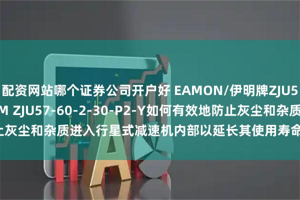 配资网站哪个证券公司开户好 EAMON/伊明牌ZJU56-120-1-10-P2-M ZJU57-60-2-30-P2-Y如何有效地防止灰尘和杂质进入行星式减速机内部以延长其使用寿命？_污染物_措施_呼吸器