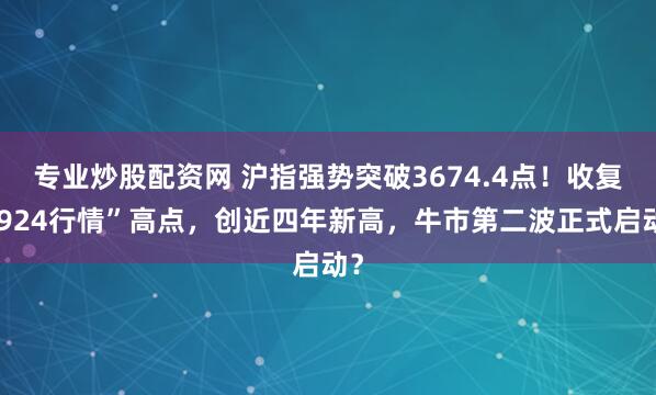 专业炒股配资网 沪指强势突破3674.4点！收复“924行情”高点，创近四年新高，牛市第二波正式启动？