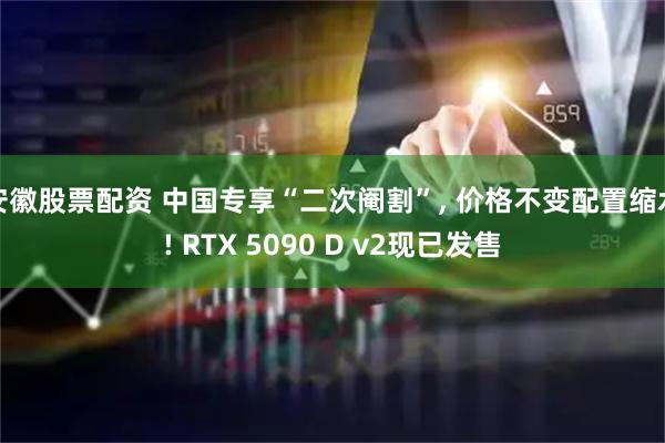 安徽股票配资 中国专享“二次阉割”, 价格不变配置缩水! RTX 5090 D v2现已发售