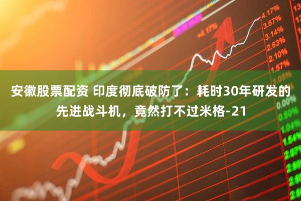 安徽股票配资 印度彻底破防了：耗时30年研发的先进战斗机，竟然打不过米格-21