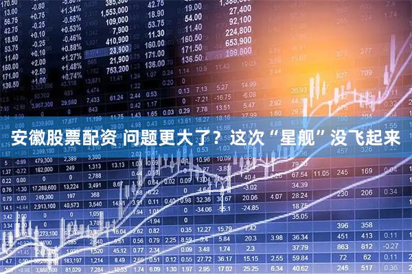 安徽股票配资 问题更大了？这次“星舰”没飞起来