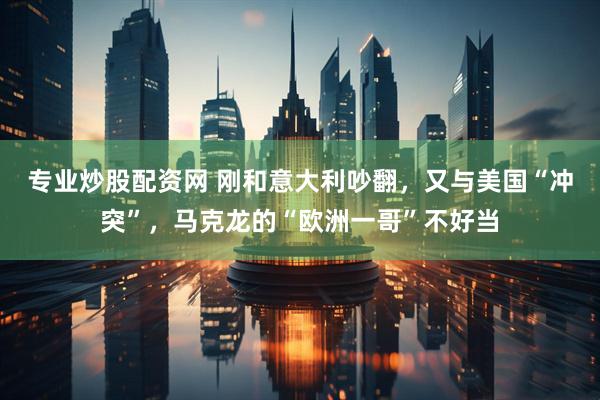 专业炒股配资网 刚和意大利吵翻，又与美国“冲突”，马克龙的“欧洲一哥”不好当
