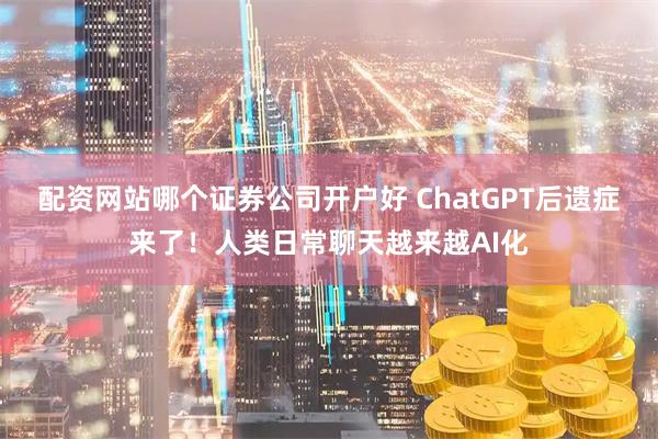 配资网站哪个证券公司开户好 ChatGPT后遗症来了！人类日常聊天越来越AI化