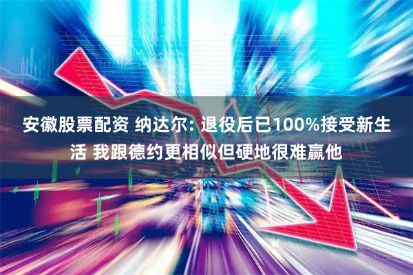 安徽股票配资 纳达尔: 退役后已100%接受新生活 我跟德约更相似但硬地很难赢他