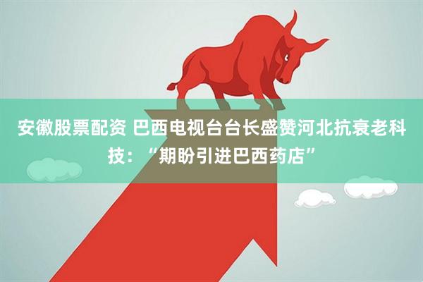 安徽股票配资 巴西电视台台长盛赞河北抗衰老科技：“期盼引进巴西药店”