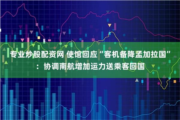 专业炒股配资网 使馆回应“客机备降孟加拉国”：协调南航增加运力送乘客回国