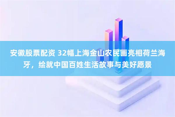 安徽股票配资 32幅上海金山农民画亮相荷兰海牙，绘就中国百姓生活故事与美好愿景