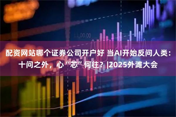 配资网站哪个证券公司开户好 当AI开始反问人类：十问之外，心“芯”何往？|2025外滩大会