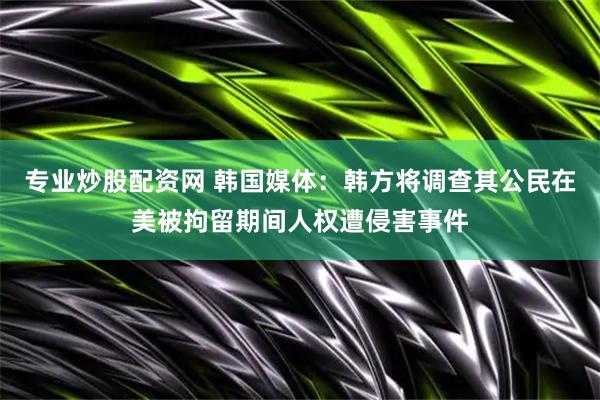 专业炒股配资网 韩国媒体：韩方将调查其公民在美被拘留期间人权遭侵害事件