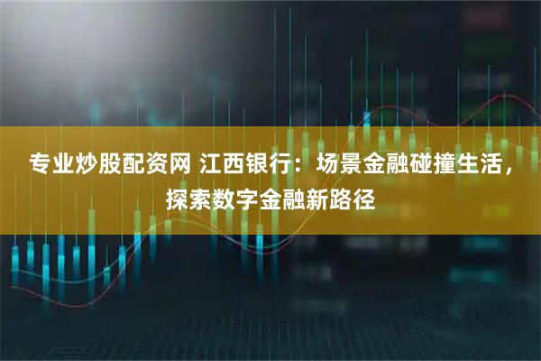 专业炒股配资网 江西银行：场景金融碰撞生活，探索数字金融新路径