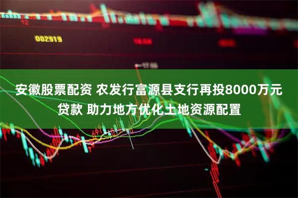 安徽股票配资 农发行富源县支行再投8000万元贷款 助力地方优化土地资源配置