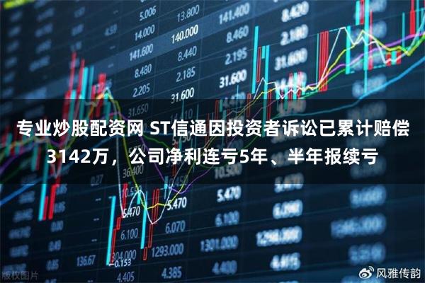 专业炒股配资网 ST信通因投资者诉讼已累计赔偿3142万，公司净利连亏5年、半年报续亏