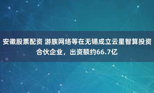 安徽股票配资 游族网络等在无锡成立云星智算投资合伙企业，出资额约66.7亿