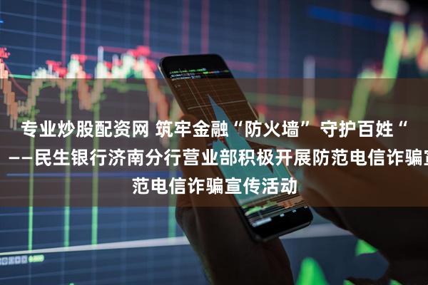专业炒股配资网 筑牢金融“防火墙” 守护百姓“钱袋子” ——民生银行济南分行营业部积极开展防范电信诈骗宣传活动