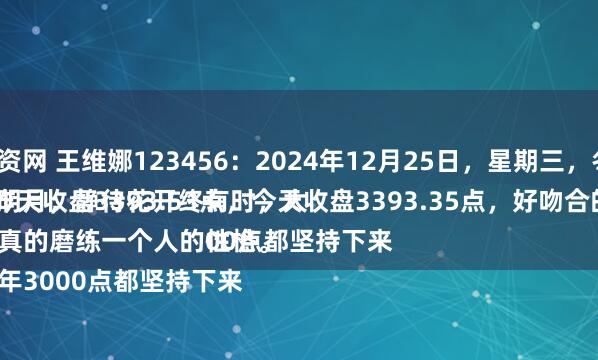 专业炒股配资网 王维娜123456:2024年12月25日,星期三,冬月二十五。
守着云开见明月,静待花开终有时,大盘A股昨天收盘3393.53点,今天收盘3393.35点,好吻合的数字。
股市,真的磨练一个人的性格。
这么多年3000点都坚持下来