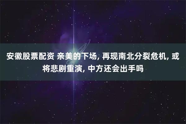 安徽股票配资 亲美的下场, 再现南北分裂危机, 或将悲剧重演, 中方还会出手吗
