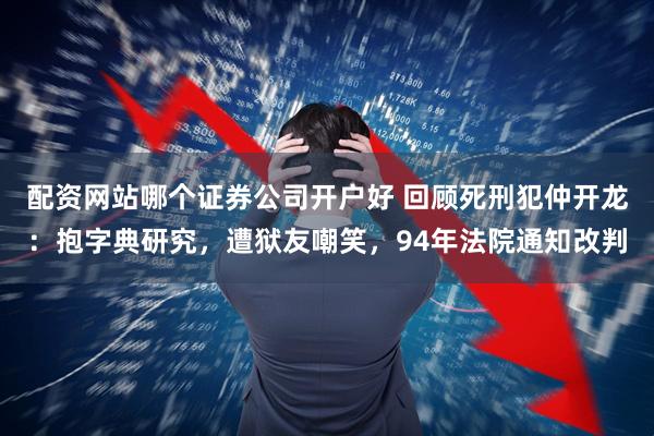 配资网站哪个证券公司开户好 回顾死刑犯仲开龙：抱字典研究，遭狱友嘲笑，94年法院通知改判