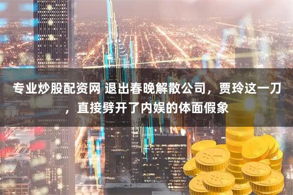 专业炒股配资网 退出春晚解散公司，贾玲这一刀，直接劈开了内娱的体面假象