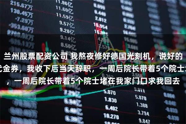 兰州股票配资公司 我熬夜修好德国光刻机，说好的200万奖金变成50元代金券，我收下后当天辞职，一周后院长带着5个院士堵在我家门口求我回去