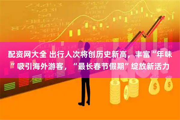配资网大全 出行人次将创历史新高，丰富“年味”吸引海外游客，“最长春节假期”绽放新活力