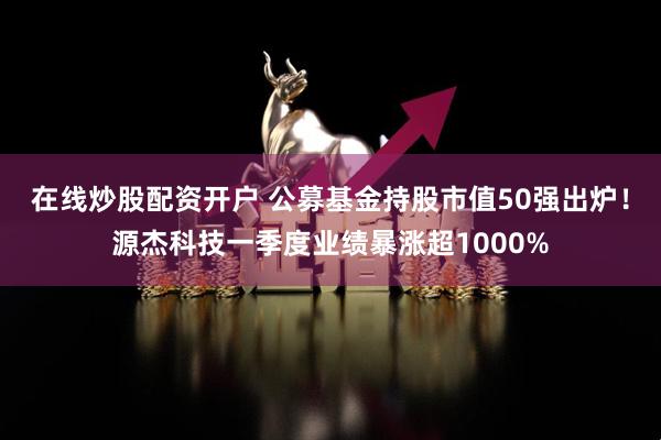 在线炒股配资开户 公募基金持股市值50强出炉！源杰科技一季度业绩暴涨超1000%
