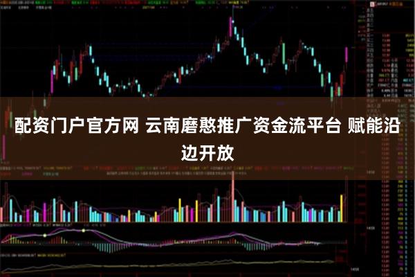 配资门户官方网 云南磨憨推广资金流平台 赋能沿边开放