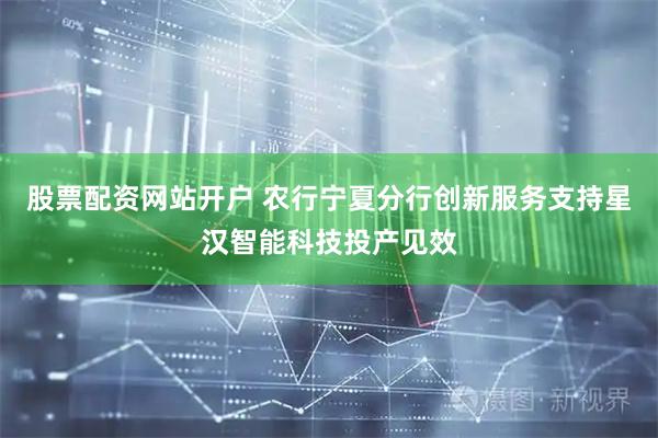 股票配资网站开户 农行宁夏分行创新服务支持星汉智能科技投产见效